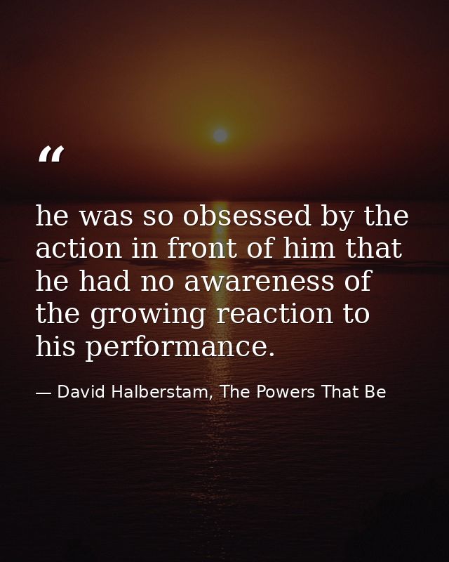 he was so obsessed by the action in front of him that he had no awareness of the growing reaction to his performance. — David Halberstam, The Powers That Be