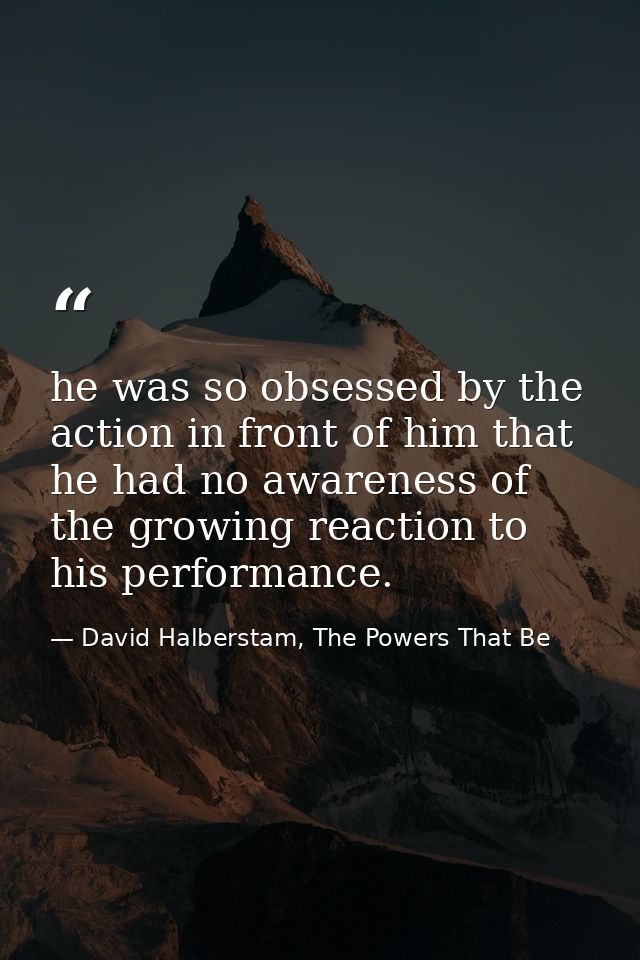 he was so obsessed by the action in front of him that he had no awareness of the growing reaction to his performance. — David Halberstam, The Powers That Be