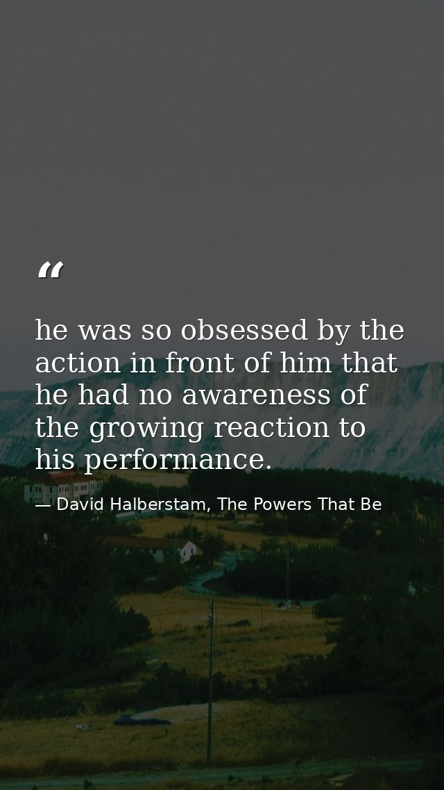 he was so obsessed by the action in front of him that he had no awareness of the growing reaction to his performance. — David Halberstam, The Powers That Be