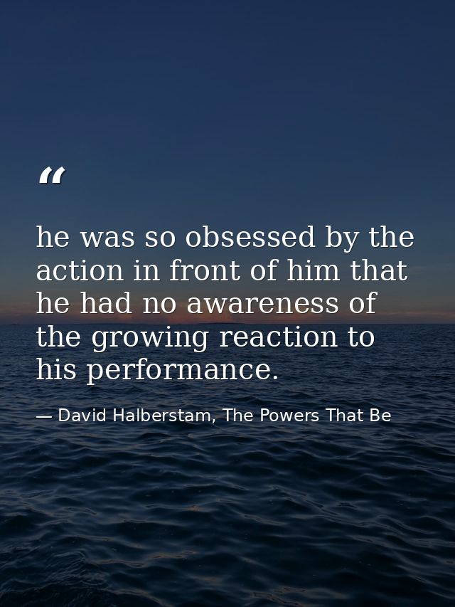 he was so obsessed by the action in front of him that he had no awareness of the growing reaction to his performance. — David Halberstam, The Powers That Be
