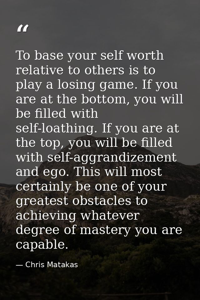 To base your self worth relative to others is to play a losing game. If you are at the bottom, you will be filled with s — Chris Matakas