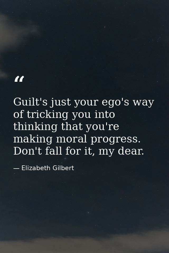 Guilt's just your ego's way of tricking you into thinking that you're making moral progress. Don't fall for it, my dear. — Elizabeth Gilbert