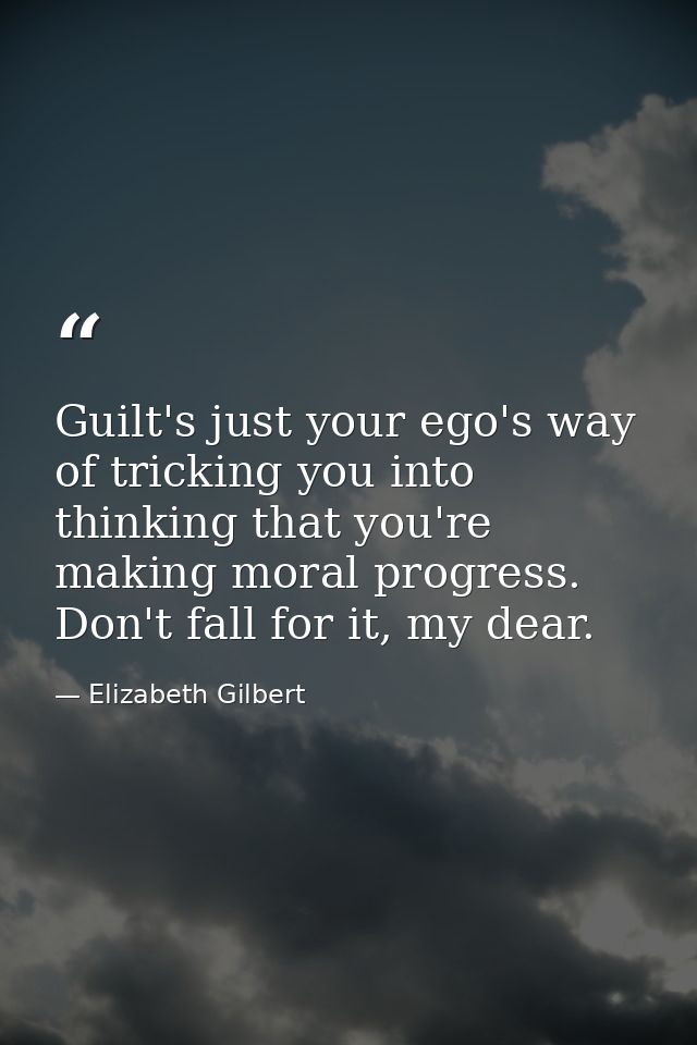Guilt's just your ego's way of tricking you into thinking that you're making moral progress. Don't fall for it, my dear. — Elizabeth Gilbert