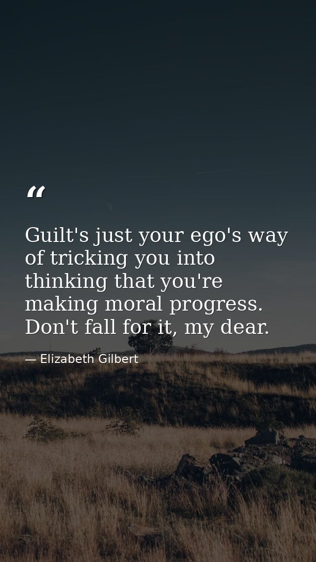 Guilt's just your ego's way of tricking you into thinking that you're making moral progress. Don't fall for it, my dear. — Elizabeth Gilbert