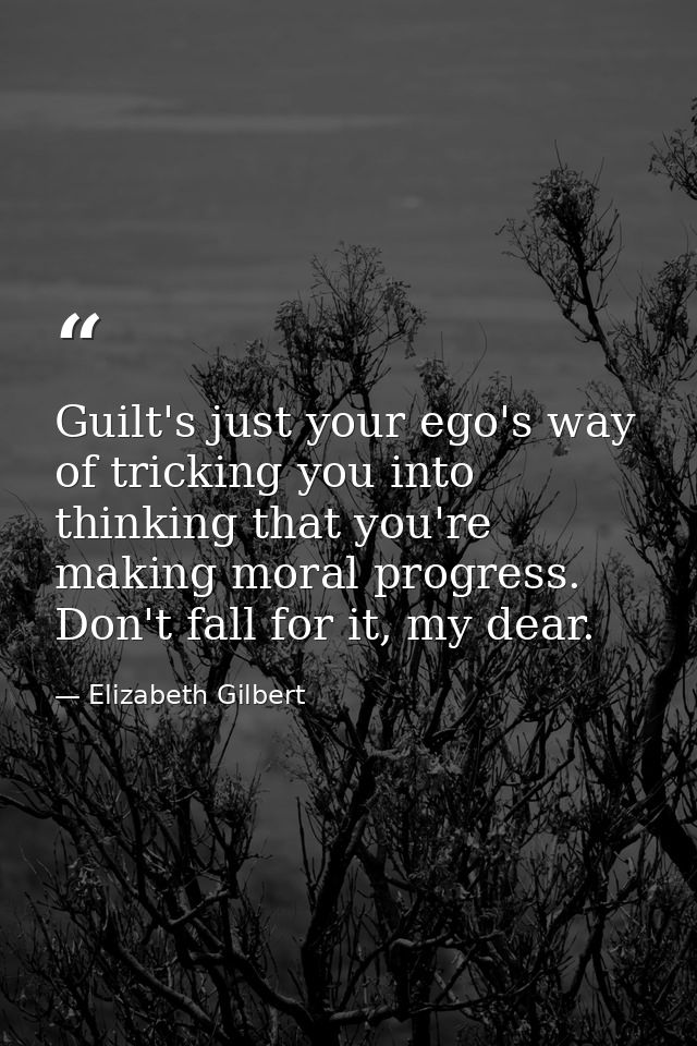 Guilt's just your ego's way of tricking you into thinking that you're making moral progress. Don't fall for it, my dear. — Elizabeth Gilbert