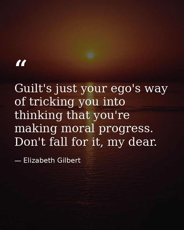 Guilt's just your ego's way of tricking you into thinking that you're making moral progress. Don't fall for it, my dear. — Elizabeth Gilbert