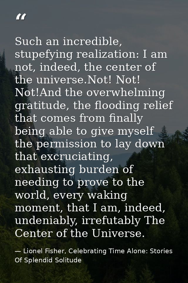 Such an incredible, stupefying realization: I am not, indeed, the center of the universe.Not! Not! Not!And the overwhelm — Lionel Fisher, Celebrating Time Alone: Stories Of Splendid Solitude