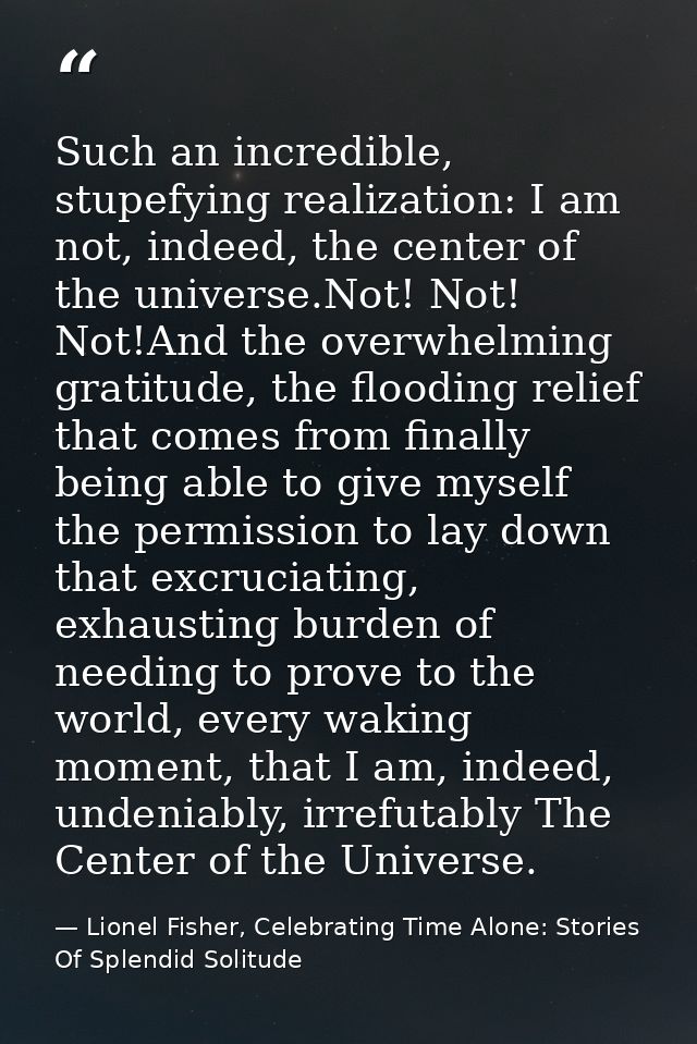 Such an incredible, stupefying realization: I am not, indeed, the center of the universe.Not! Not! Not!And the overwhelm — Lionel Fisher, Celebrating Time Alone: Stories Of Splendid Solitude
