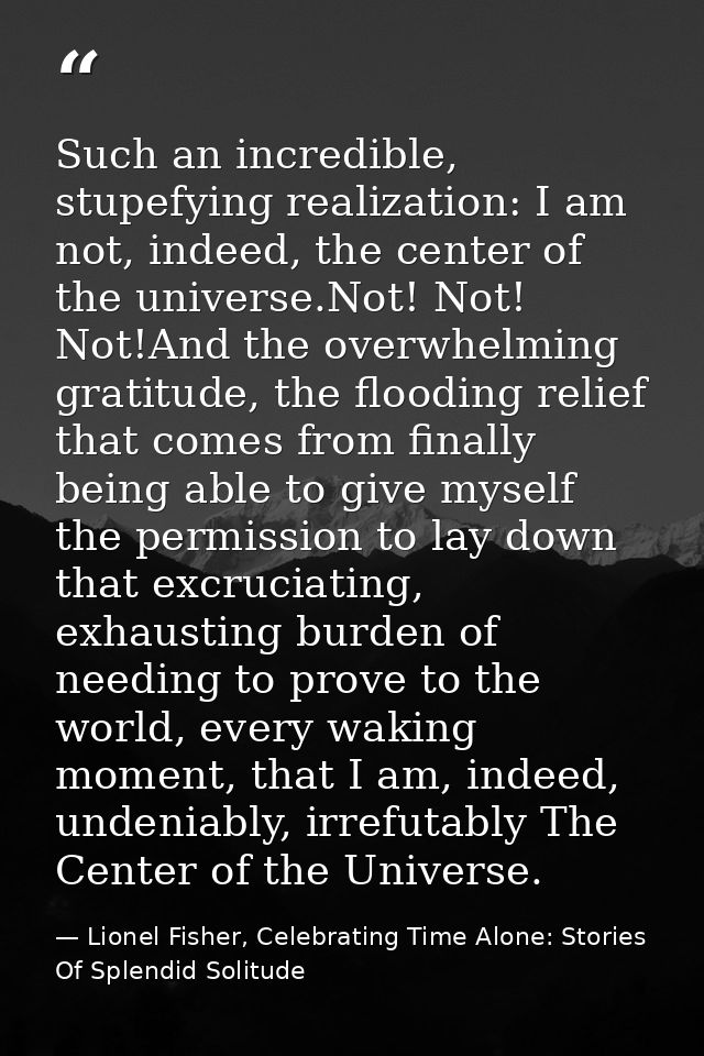 Such an incredible, stupefying realization: I am not, indeed, the center of the universe.Not! Not! Not!And the overwhelm — Lionel Fisher, Celebrating Time Alone: Stories Of Splendid Solitude