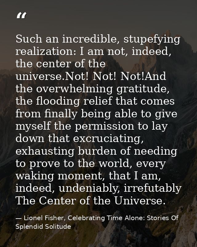 Such an incredible, stupefying realization: I am not, indeed, the center of the universe.Not! Not! Not!And the overwhelm — Lionel Fisher, Celebrating Time Alone: Stories Of Splendid Solitude