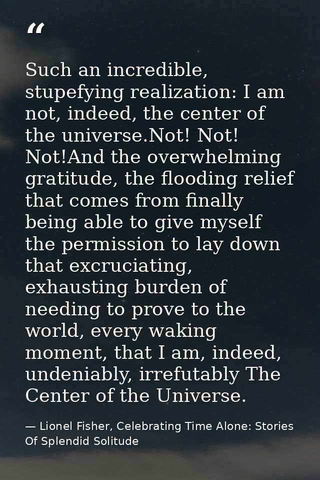 Such an incredible, stupefying realization: I am not, indeed, the center of the universe.Not! Not! Not!And the overwhelm — Lionel Fisher, Celebrating Time Alone: Stories Of Splendid Solitude