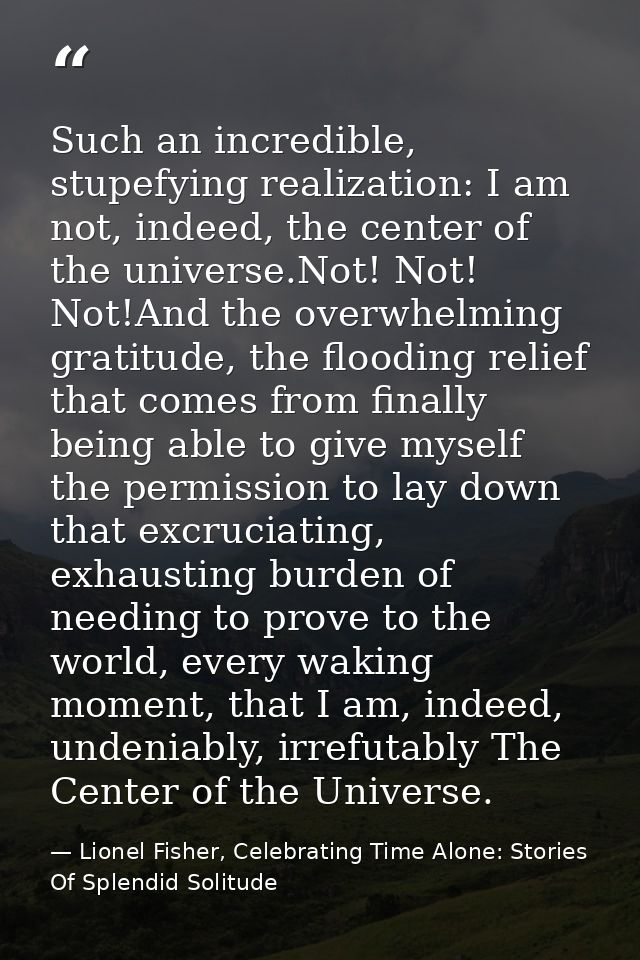 Such an incredible, stupefying realization: I am not, indeed, the center of the universe.Not! Not! Not!And the overwhelm — Lionel Fisher, Celebrating Time Alone: Stories Of Splendid Solitude