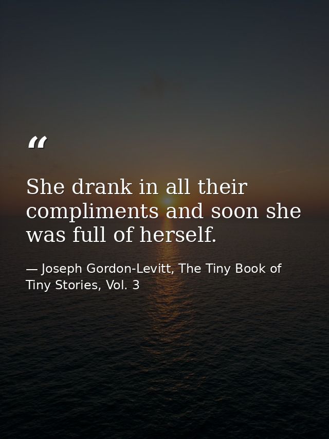 She drank in all their compliments and soon she was full of herself. — Joseph Gordon-Levitt, The Tiny Book of Tiny Stories, Vol. 3