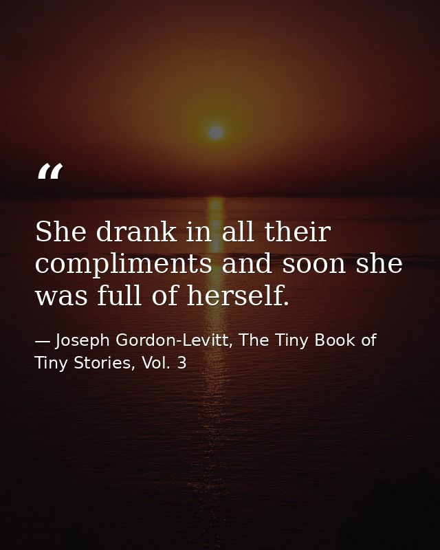 She drank in all their compliments and soon she was full of herself. — Joseph Gordon-Levitt, The Tiny Book of Tiny Stories, Vol. 3
