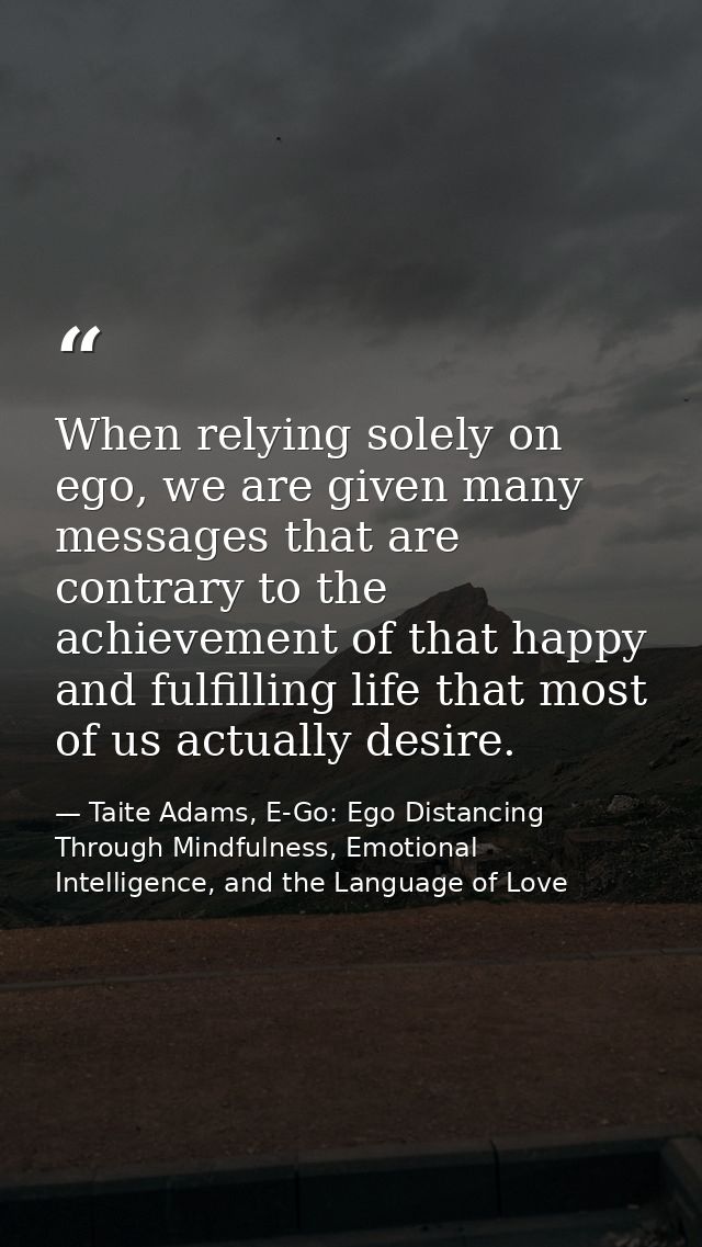 When relying solely on ego, we are given many messages that are contrary to the achievement of that happy and fulfilling — Taite Adams, E-Go: Ego Distancing Through Mindfulness, Emotional Intelligence, and the Language of Love