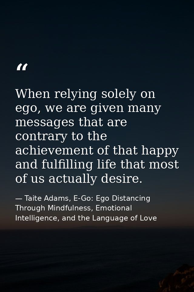 When relying solely on ego, we are given many messages that are contrary to the achievement of that happy and fulfilling — Taite Adams, E-Go: Ego Distancing Through Mindfulness, Emotional Intelligence, and the Language of Love