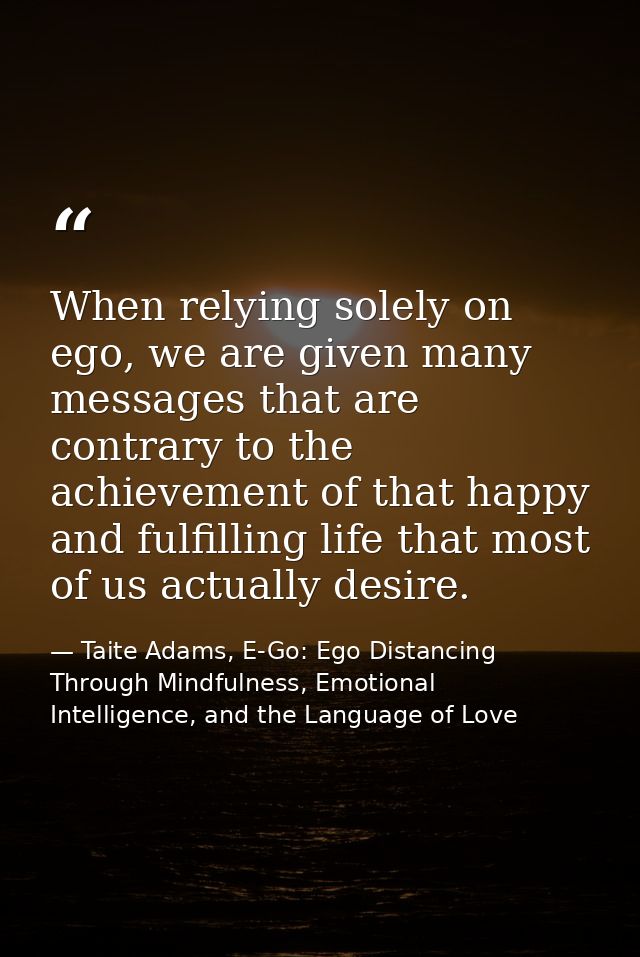 When relying solely on ego, we are given many messages that are contrary to the achievement of that happy and fulfilling — Taite Adams, E-Go: Ego Distancing Through Mindfulness, Emotional Intelligence, and the Language of Love
