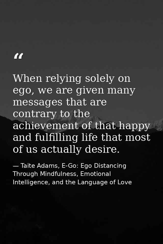 When relying solely on ego, we are given many messages that are contrary to the achievement of that happy and fulfilling — Taite Adams, E-Go: Ego Distancing Through Mindfulness, Emotional Intelligence, and the Language of Love