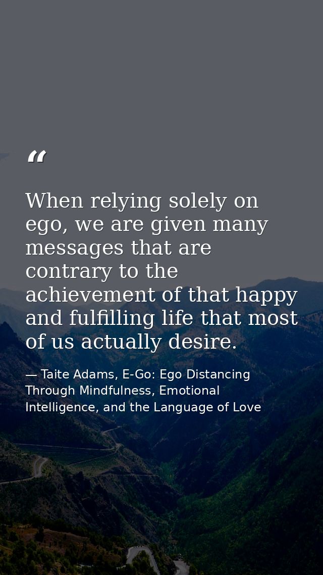 When relying solely on ego, we are given many messages that are contrary to the achievement of that happy and fulfilling — Taite Adams, E-Go: Ego Distancing Through Mindfulness, Emotional Intelligence, and the Language of Love