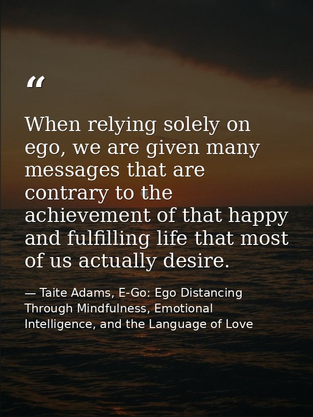 When relying solely on ego, we are given many messages that are contrary to the achievement of that happy and fulfilling — Taite Adams, E-Go: Ego Distancing Through Mindfulness, Emotional Intelligence, and the Language of Love