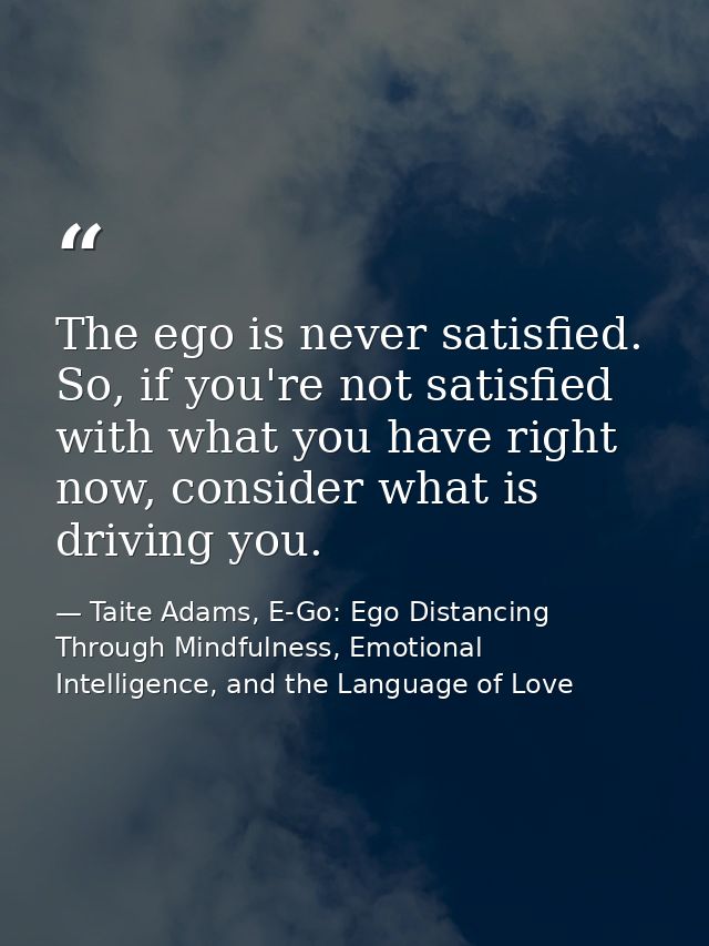 The ego is never satisfied. So, if you're not satisfied with what you have right now, consider what is driving you. — Taite Adams, E-Go: Ego Distancing Through Mindfulness, Emotional Intelligence, and the Language of Love