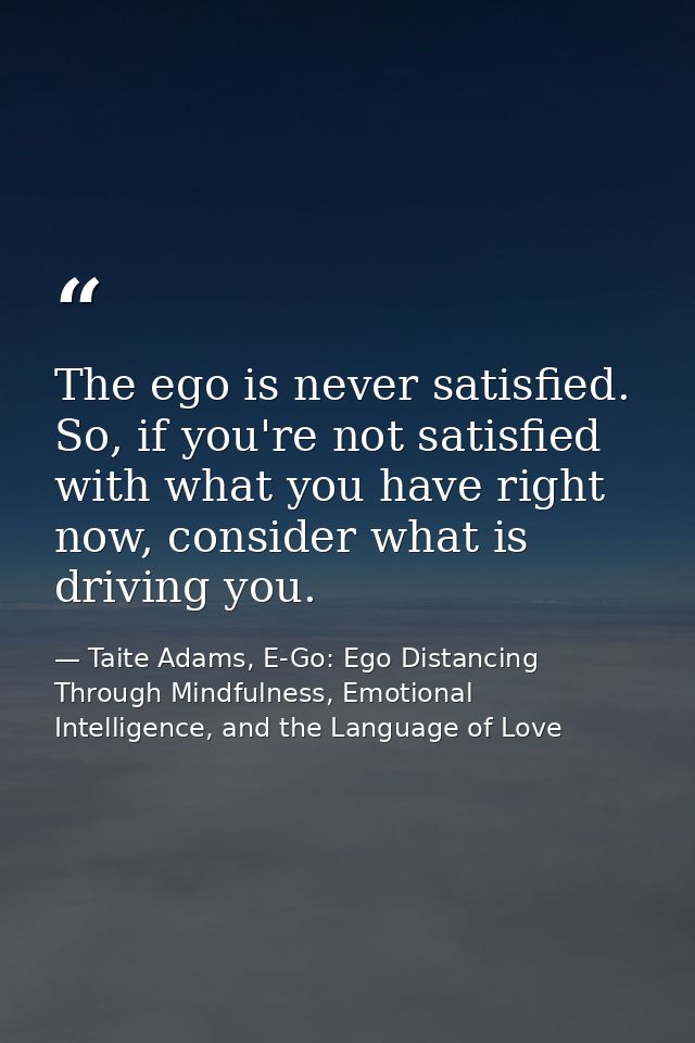 The ego is never satisfied. So, if you're not satisfied with what you have right now, consider what is driving you. — Taite Adams, E-Go: Ego Distancing Through Mindfulness, Emotional Intelligence, and the Language of Love
