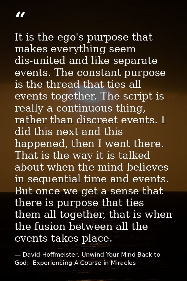 It is the ego's purpose that makes everything seem dis-united and like separate events. The constant purpose is the thre — David Hoffmeister, Unwind Your Mind Back to God:  Experiencing A Course in Miracles