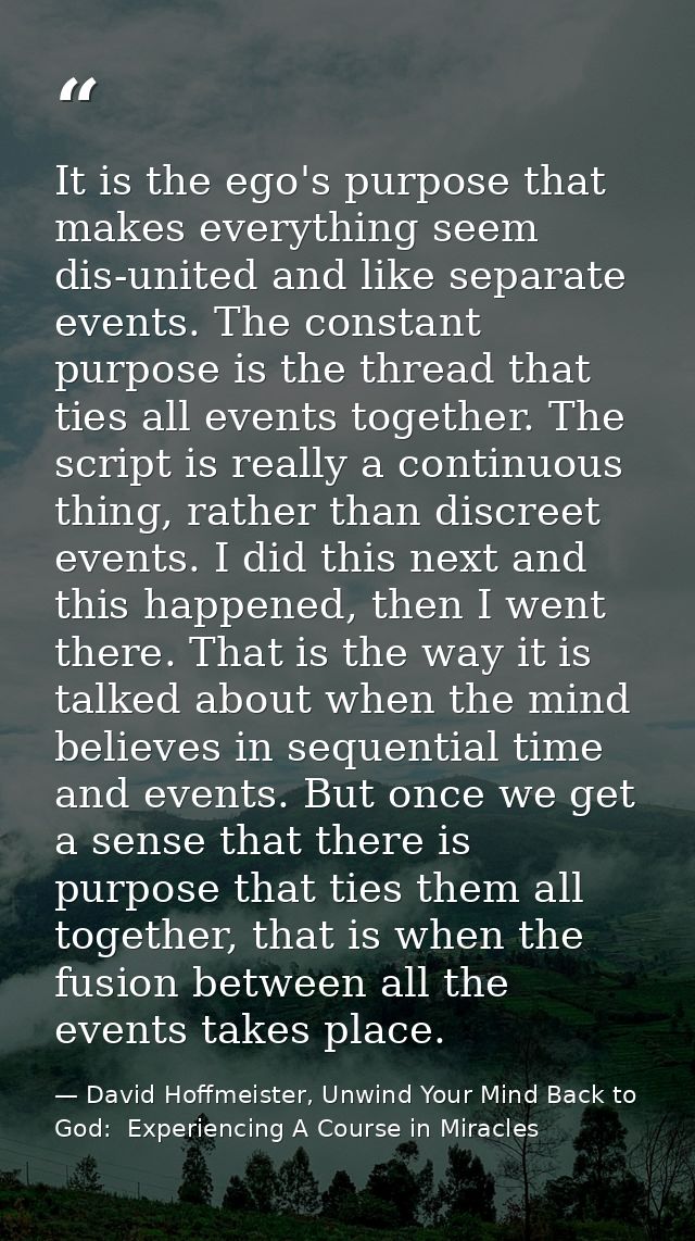 It is the ego's purpose that makes everything seem dis-united and like separate events. The constant purpose is the thre — David Hoffmeister, Unwind Your Mind Back to God:  Experiencing A Course in Miracles