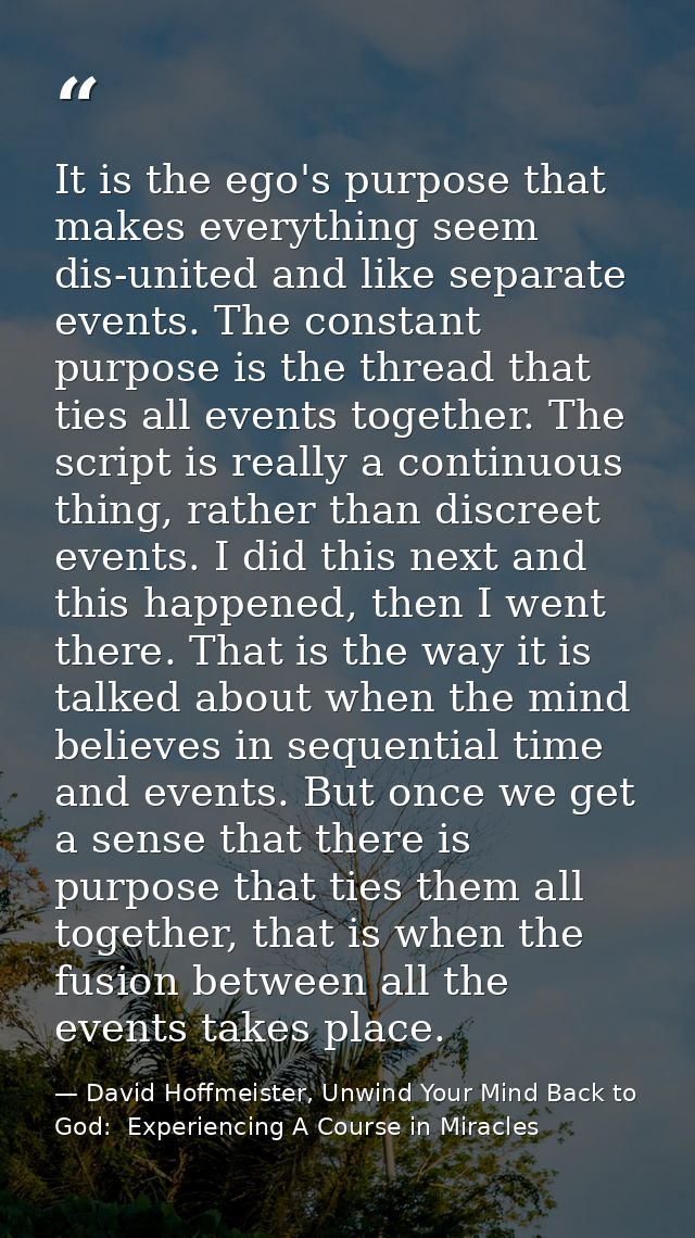 It is the ego's purpose that makes everything seem dis-united and like separate events. The constant purpose is the thre — David Hoffmeister, Unwind Your Mind Back to God:  Experiencing A Course in Miracles