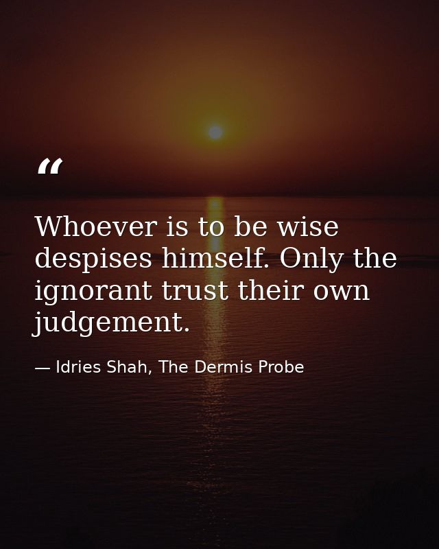 Whoever is to be wise despises himself. Only the ignorant trust their own judgement. — Idries Shah, The Dermis Probe