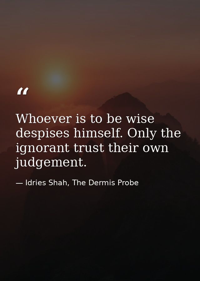 Whoever is to be wise despises himself. Only the ignorant trust their own judgement. — Idries Shah, The Dermis Probe