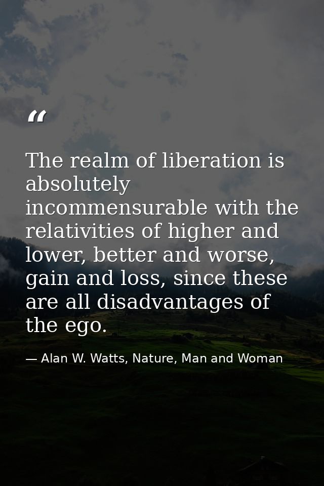 The realm of liberation is absolutely incommensurable with the relativities of higher and lower, better and worse, gain  — Alan W. Watts, Nature, Man and Woman