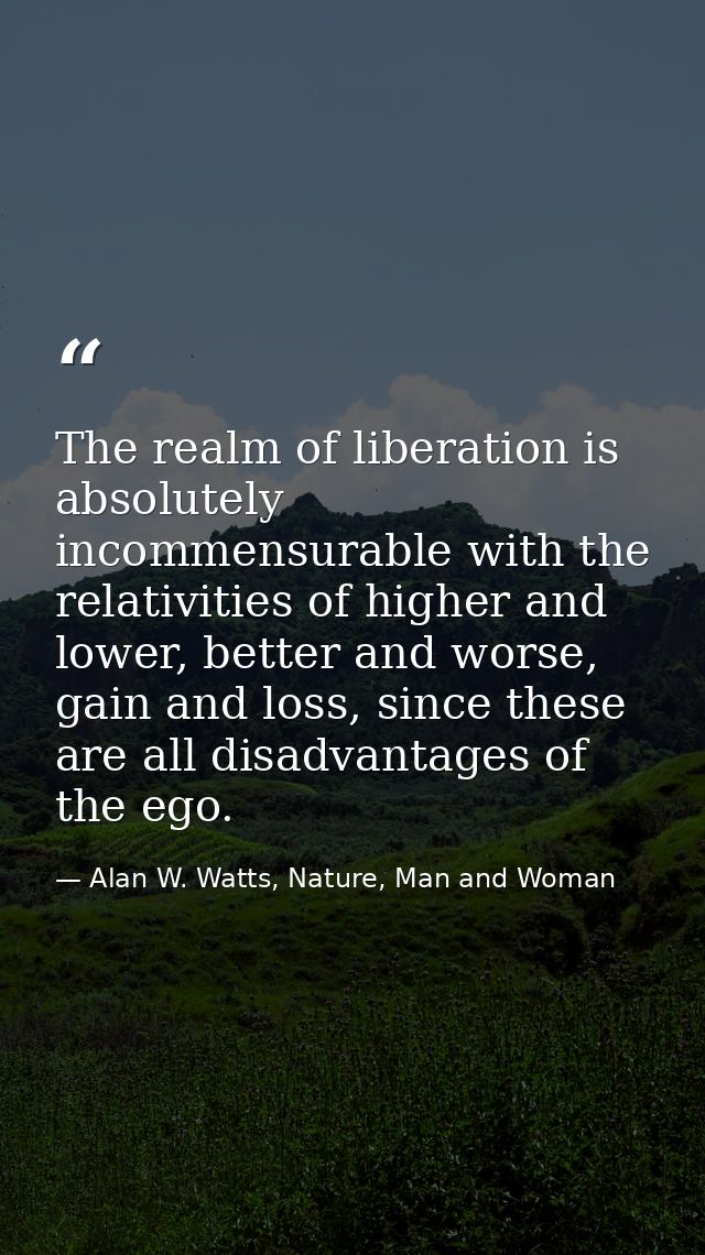 The realm of liberation is absolutely incommensurable with the relativities of higher and lower, better and worse, gain  — Alan W. Watts, Nature, Man and Woman