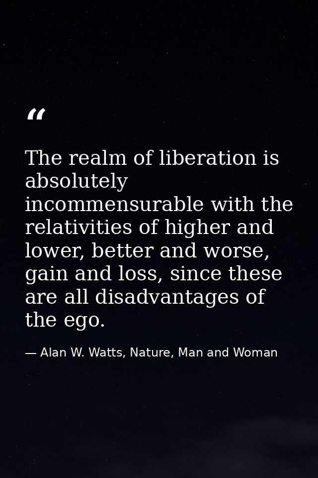 The realm of liberation is absolutely incommensurable with the relativities of higher and lower, better and worse, gain  — Alan W. Watts, Nature, Man and Woman
