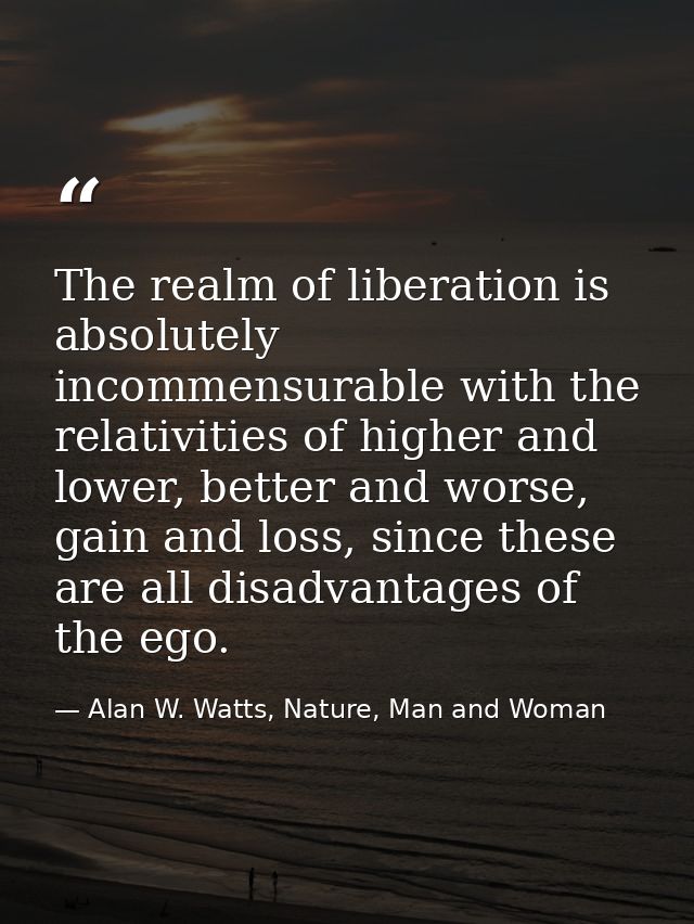 The realm of liberation is absolutely incommensurable with the relativities of higher and lower, better and worse, gain  — Alan W. Watts, Nature, Man and Woman