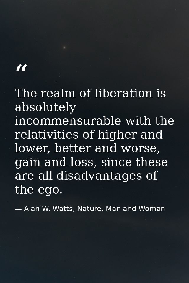 The realm of liberation is absolutely incommensurable with the relativities of higher and lower, better and worse, gain  — Alan W. Watts, Nature, Man and Woman