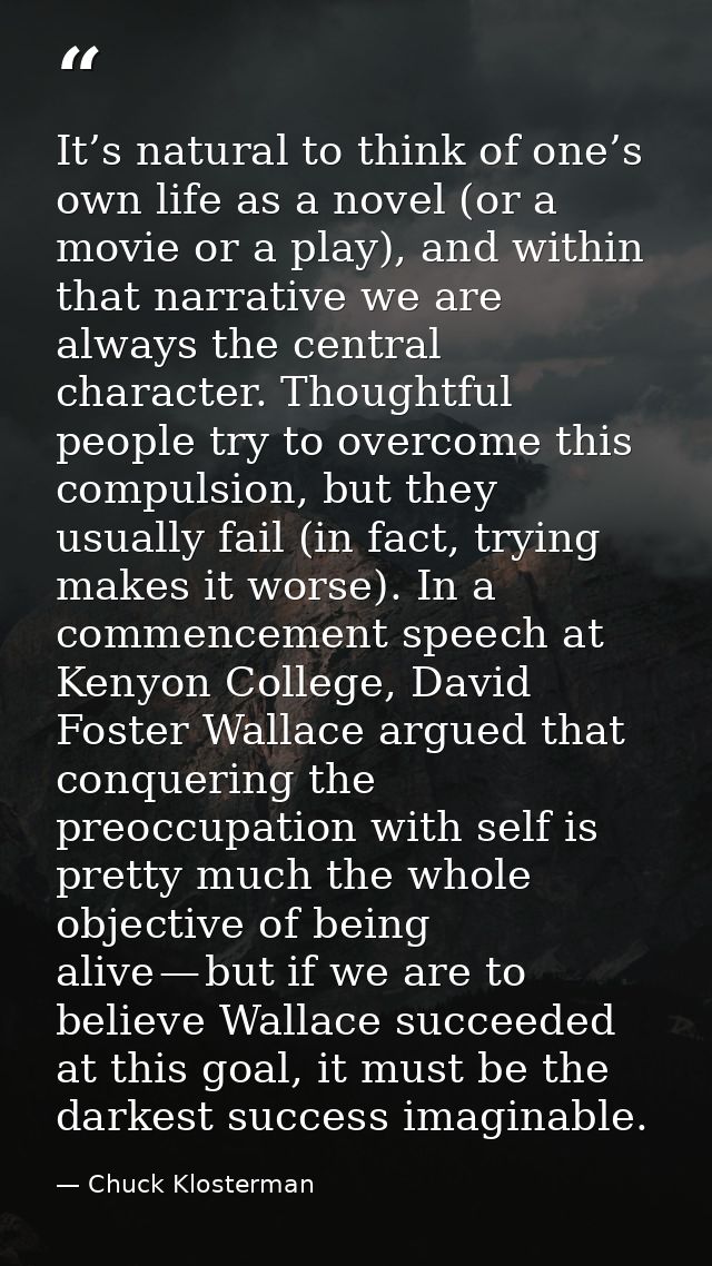 It’s natural to think of one’s own life as a novel (or a movie or a play), and within that narrative we are always the c — Chuck Klosterman