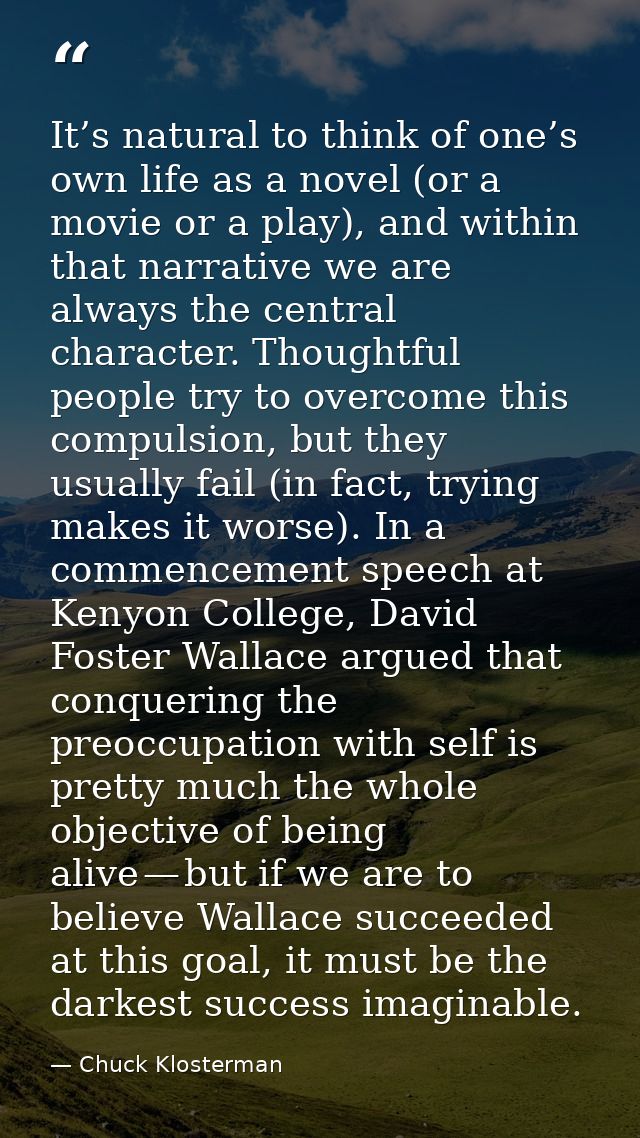 It’s natural to think of one’s own life as a novel (or a movie or a play), and within that narrative we are always the c — Chuck Klosterman