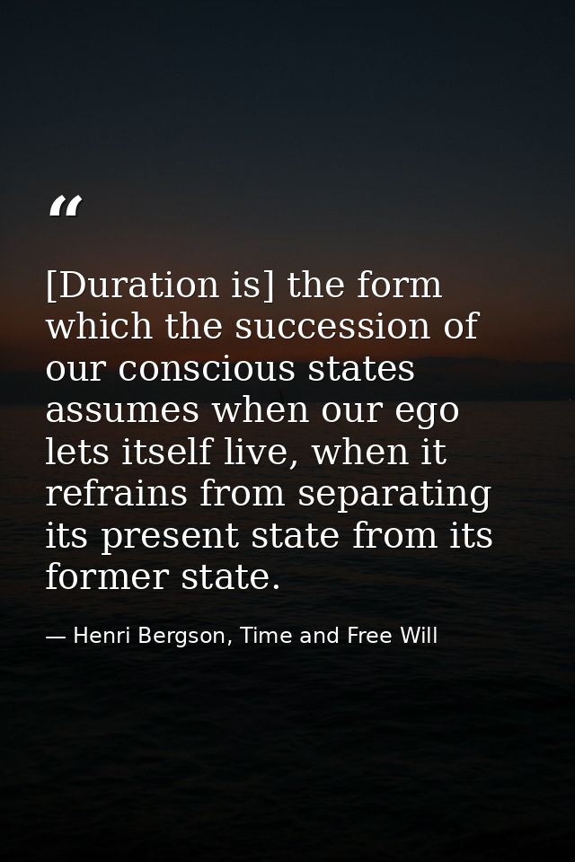 [Duration is] the form which the succession of our conscious states assumes when our ego lets itself live, when it refra — Henri Bergson, Time and Free Will
