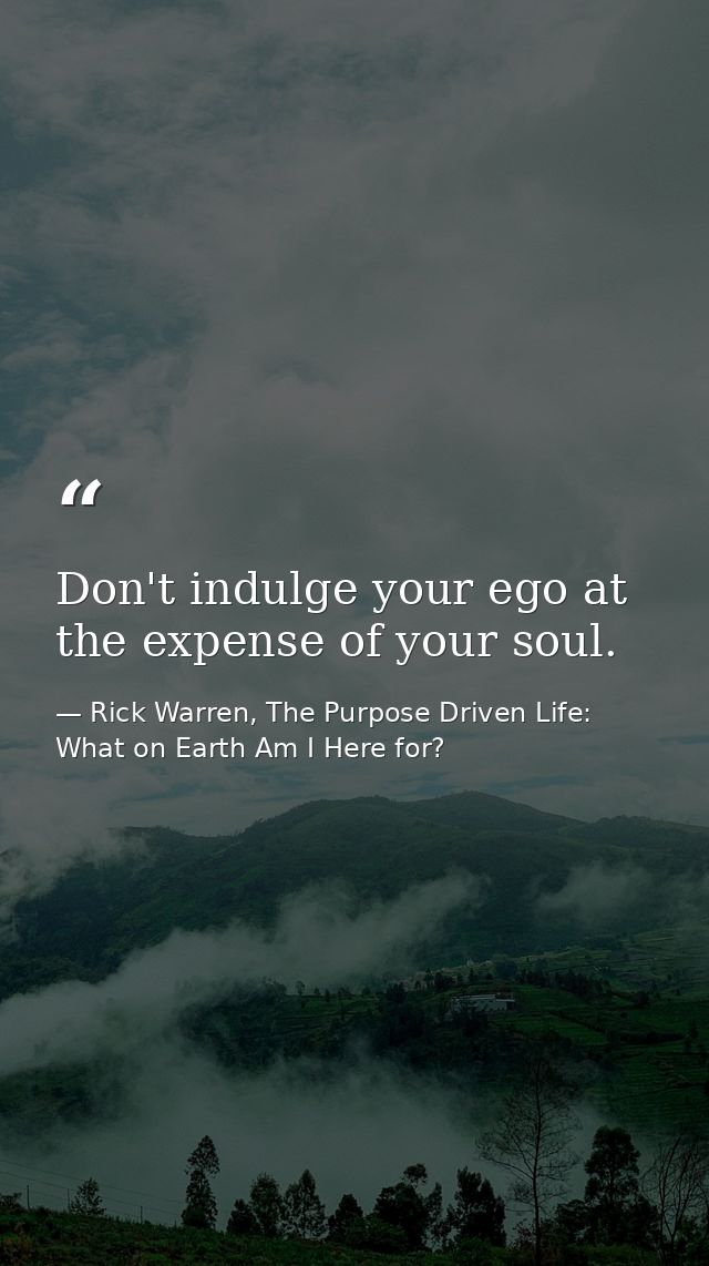 Don't indulge your ego at the expense of your soul. — Rick Warren, The Purpose Driven Life: What on Earth Am I Here for?