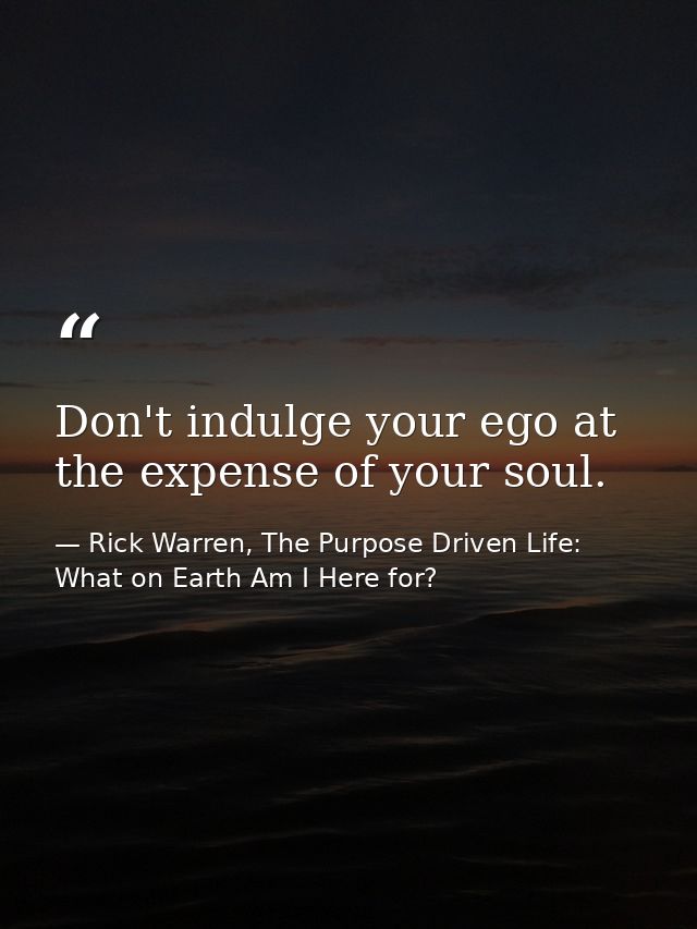Don't indulge your ego at the expense of your soul. — Rick Warren, The Purpose Driven Life: What on Earth Am I Here for?