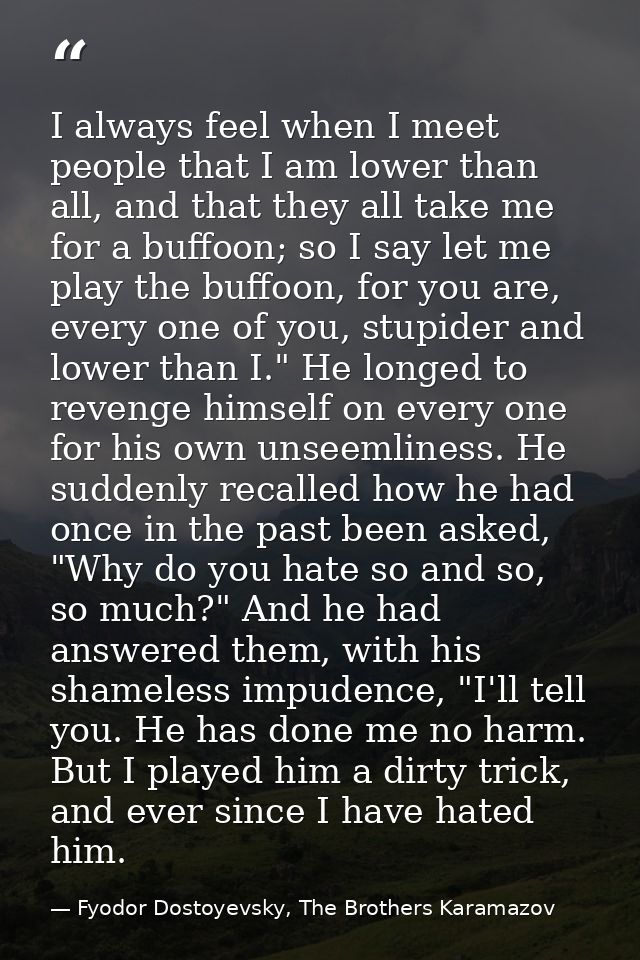 I always feel when I meet people that I am lower than all, and that they all take me for a buffoon; so I say let me play — Fyodor Dostoyevsky, The Brothers Karamazov