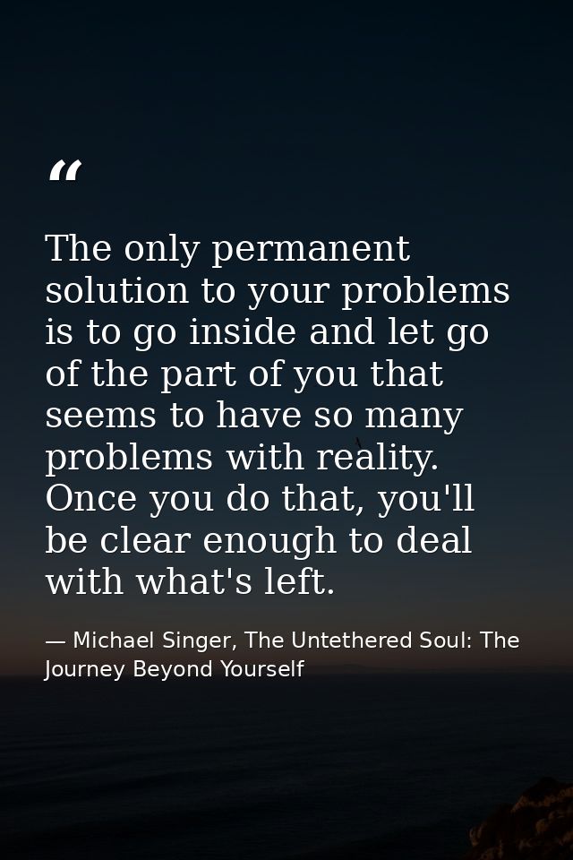 The only permanent solution to your problems is to go inside and let go of the part of you that seems to have so many pr — Michael Singer, The Untethered Soul: The Journey Beyond Yourself