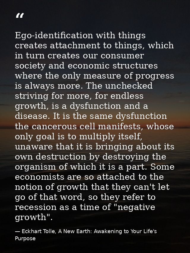 Ego-identification with things creates attachment to things, which in turn creates our consumer society and economic str — Eckhart Tolle, A New Earth: Awakening to Your Life's Purpose