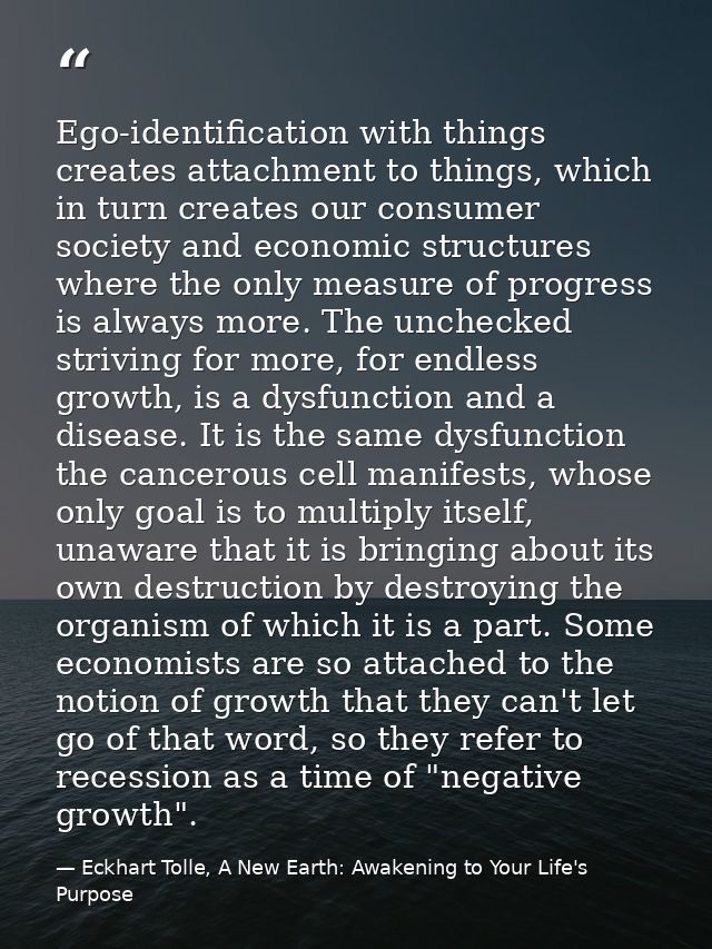 Ego-identification with things creates attachment to things, which in turn creates our consumer society and economic str — Eckhart Tolle, A New Earth: Awakening to Your Life's Purpose