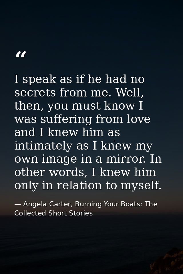 I speak as if he had no secrets from me. Well, then, you must know I was suffering from love and I knew him as intimatel — Angela Carter, Burning Your Boats: The Collected Short Stories
