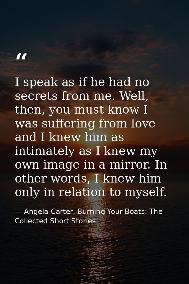 I speak as if he had no secrets from me. Well, then, you must know I was suffering from love and I knew him as intimatel — Angela Carter, Burning Your Boats: The Collected Short Stories