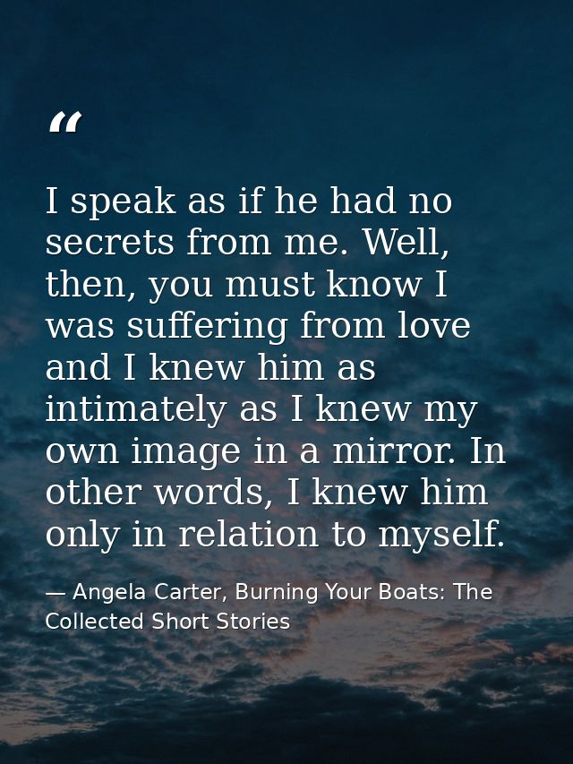 I speak as if he had no secrets from me. Well, then, you must know I was suffering from love and I knew him as intimatel — Angela Carter, Burning Your Boats: The Collected Short Stories