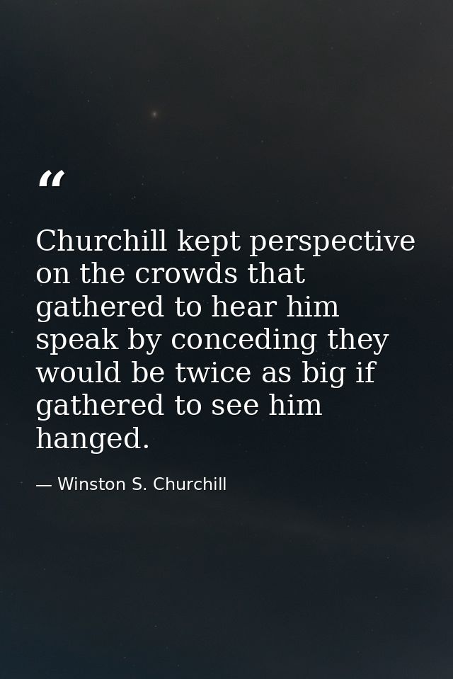 Churchill kept perspective on the crowds that gathered to hear him speak by conceding they would be twice as big if gath — Winston S. Churchill
