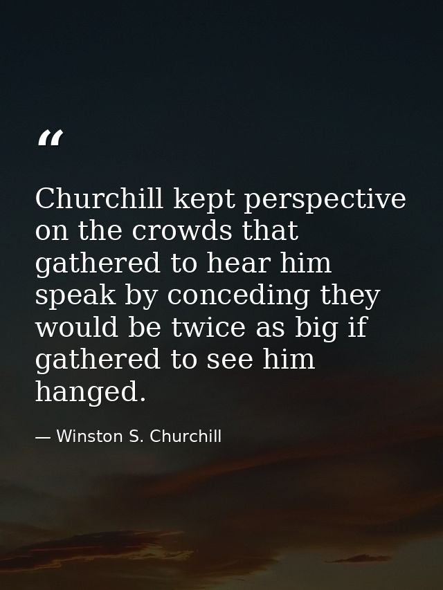 Churchill kept perspective on the crowds that gathered to hear him speak by conceding they would be twice as big if gath — Winston S. Churchill